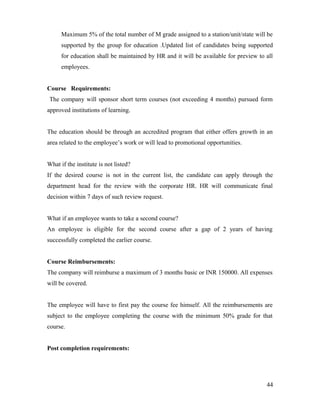Maximum 5% of the total number of M grade assigned to a station/unit/state will be
supported by the group for education .Updated list of candidates being supported
for education shall be maintained by HR and it will be available for preview to all
employees.
Course Requirements:
The company will sponsor short term courses (not exceeding 4 months) pursued form
approved institutions of learning.
The education should be through an accredited program that either offers growth in an
area related to the employee’s work or will lead to promotional opportunities.
What if the institute is not listed?
If the desired course is not in the current list, the candidate can apply through the
department head for the review with the corporate HR. HR will communicate final
decision within 7 days of such review request.
What if an employee wants to take a second course?
An employee is eligible for the second course after a gap of 2 years of having
successfully completed the earlier course.
Course Reimbursements:
The company will reimburse a maximum of 3 months basic or INR 150000. All expenses
will be covered.
The employee will have to first pay the course fee himself. All the reimbursements are
subject to the employee completing the course with the minimum 50% grade for that
course.
Post completion requirements:
44
 