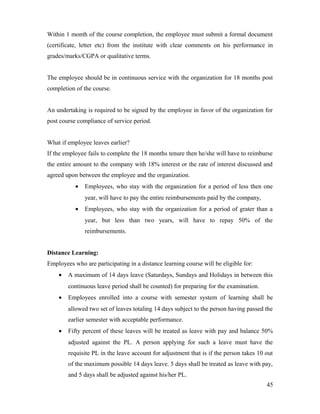 Within 1 month of the course completion, the employee must submit a formal document
(certificate, letter etc) from the institute with clear comments on his performance in
grades/marks/CGPA or qualitative terms.
The employee should be in continuous service with the organization for 18 months post
completion of the course.
An undertaking is required to be signed by the employee in favor of the organization for
post course compliance of service period.
What if employee leaves earlier?
If the employee fails to complete the 18 months tenure then he/she will have to reimburse
the entire amount to the company with 18% interest or the rate of interest discussed and
agreed upon between the employee and the organization.
• Employees, who stay with the organization for a period of less then one
year, will have to pay the entire reimbursements paid by the company,
• Employees, who stay with the organization for a period of grater than a
year, but less than two years, will have to repay 50% of the
reimbursements.
Distance Learning:
Employees who are participating in a distance learning course will be eligible for:
• A maximum of 14 days leave (Saturdays, Sundays and Holidays in between this
continuous leave period shall be counted) for preparing for the examination.
• Employees enrolled into a course with semester system of learning shall be
allowed two set of leaves totaling 14 days subject to the person having passed the
earlier semester with acceptable performance.
• Fifty percent of these leaves will be treated as leave with pay and balance 50%
adjusted against the PL. A person applying for such a leave must have the
requisite PL in the leave account for adjustment that is if the person takes 10 out
of the maximum possible 14 days leave. 5 days shall be treated as leave with pay,
and 5 days shall be adjusted against his/her PL.
45
 