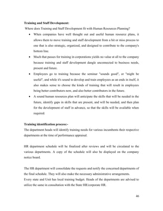 Training and Staff Development:
Where does Training and Staff Development fit with Human Resources Planning?
• When companies have well thought out and useful human resource plans, it
allows them to move training and staff development from a hit or miss process to
one that is also strategic, organized, and designed to contribute to the company's
bottom line.
• Much that passes for training in corporations yields no value at all to the company
because training and staff development dangle unconnected to business needs,
present and future.
• Employees go to training because the seminar "sounds good", or "might be
useful", and while it's sound to develop and train employees as an ends in itself, it
also makes sense to choose the kinds of training that will result in employees
being better contributors now, and also better contributors in the future.
• A sound human resources plan will anticipate the skills that will be needed in the
future, identify gaps in skills that are present, and will be needed, and then plan
for the development of staff in advance, so that the skills will be available when
required.
Training identification process:-
The department heads will identify training needs for various incumbents their respective
departments at the time of performance appraisal.
HR department schedule will be finalized after reviews and will be circulated to the
various departments. A copy of the schedule will also be displayed on the company
notice board.
The HR department will consolidate the requests and notify the concerned departments of
the final schedule. They will also make the necessary administrative arrangements.
Every state and Unit has local training budget. Heads of the departments are advised to
utilize the same in consultation with the State HR/corporate HR.
46
 