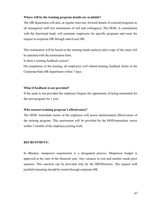 Where will be the training program details are available?
The HR department will also, at regular intervals, forward details of external programs to
all managerial staff (for nomination of self and colleagues). The HOD, in consultation
with the functional head, will nominate employees for specific programs and route the
request to corporate HR through state/Local HR.
This nomination will be based on the training-needs analysis and a copy of the same will
be attached with the nomination form.
Is there a training feedback system?
On completion of the training, all employees will submit training feedback forms to the
Corporate/State HR department within 7 days.
What if feedback is not provided?
If the same is not provided the employee forgoes the opportunity of being nominated for
the next program for 1 year.
Who assesses training program’s effectiveness?
The HOD/ immediate senior of the employee will assess demonstrated effectiveness of
the training program. This assessment will be provided by the HOD/immediate senior
within 3 months of the employee joining work.
RECRUITMENT:
In Bhaskar, manpower requirement is a designated process. Manpower budget is
approved at the start of the financial year. Any variance in cost and number needs prior
sanction. This sanction can be provided only by the MD/Directors. The request with
justified reasoning should be routed through corporate HR.
47
 