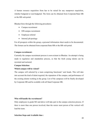 A human resource requisition from has to be raised for any manpower requisition,
whether budgeted or non-budgeted. The form can be obtained from Corporate/State HR
or the HR web portal.
Bhaskar hires through the following procedures:
• Campus recruitment
• Off-campus recruitment
• Employee referral
• Internal job postings
For all prospects within the group, a personal information sheet needs to be documented.
The format can be obtained from corporate/State HR or the HR web portal.
Campus recruitment:
Currently the campus recruitment process is non-existent in Bhaskar. An attempt is being
made to regularize and standardize process, so that the fresh young talents can be
recruited and nurtured.
Campus Selection:
Which campus will be visited?
The campus will selected by a team comprising functional/ unit heads. This will take
into account the kind of talent required, the reputation of the campus, and performance of
the existing alumni working in the group. List of the campuses will be finally developed
by Corporate HR and be available with all State/Corporate HR.
Who will handle the recruitment?
Only employees in grade M2 and above will take part in the campus selection process. If
there is more than one person involved, than the senior most person of the vertical will
lead the team.
Selection Steps and Available time :
48
 