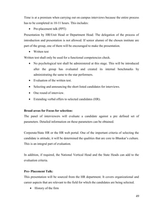 Time is at a premium when carrying out on campus interviews because the entire process
has to be completed in 10-11 hours. This includes:
• Pre-placement talk (PPT)
Presentation by HR/Unit Head or Department Head. The delegation of the process of
introduction and presentation is not allowed. If senior alumni of the chosen institute are
part of the group, one of them will be encouraged to make the presentation.
• Written test
Written test shall only be used for a functional competencies check.
• No psychological test shall be administered at this stage. This will be introduced
after the group has evaluated and created its internal benchmarks by
administrating the same to the star performers.
• Evaluation of the written test.
• Selecting and announcing the short listed candidates for interviews.
• One round of interview.
• Extending verbal offers to selected candidates (HR).
Broad areas for Focus for selection:
The panel of interviewers will evaluate a candidate against a pre defined set of
parameters. Detailed information on these parameters can be obtained.
Corporate/State HR or the HR web portal. One of the important criteria of selecting the
candidate is attitude; it will be determined the qualities that are core to Bhaskar’s culture.
This is an integral part of evaluation.
In addition, if required, the National Vertical Head and the State Heads can add to the
evaluation criteria.
Pre- Placement Talk:
This presentation will be sourced from the HR department. It covers organizational and
career aspects that are relevant to the field for which the candidates are being selected.
• History of the firm
49
 