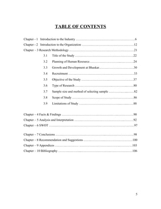 TABLE OF CONTENTS
Chapter - 1 Introduction to the Industry …………….………………..…………………6
Chapter - 2 Introduction to the Organization ……….…………….……………………12
Chapter – 3 Research Methodology .……………………………….……………………21
3.1 Title of the Study …….………………….………………………22
3.2 Planning of Human Resource….……………………...…………24
3.3 Growth and Development at Bhaskar.…….……………….….…30
3.4 Recruitment …….……………………….….……………………33
3.5 Objective of the Study …….……………….……………………37
3.6 Type of Research …….………………………..…………...……80
3.7 Sample size and method of selecting sample ………….…...……82
3.8 Scope of Study …….…………………………….………………86
3.9 Limitations of Study …….………………….………....…...……88
Chapter – 4 Facts & Findings …….………………………………………..……………90
Chapter – 5 Analysis and Interpretation …….…………………………………..………92
Chapter – 6 SWOT …….……………….…………………………….…………….……97
Chapter – 7 Conclusions …….…………………………………..………………………98
Chapter – 8 Recommendation and Suggestions …….………….………………………100
Chapter – 9 Appendices ….…….………… ……………………….………..…………103
Chapter – 10 Bibliography ……….….……...……………………….…………………106
5
 