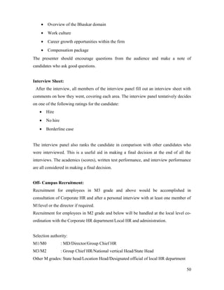 • Overview of the Bhaskar domain
• Work culture
• Career growth opportunities within the firm
• Compensation package
The presenter should encourage questions from the audience and make a note of
candidates who ask good questions.
Interview Sheet:
After the interview, all members of the interview panel fill out an interview sheet with
comments on how they went, covering each area. The interview panel tentatively decides
on one of the following ratings for the candidate:
• Hire
• No hire
• Borderline case
The interview panel also ranks the candidate in comparison with other candidates who
were interviewed. This is a useful aid in making a final decision at the end of all the
interviews. The academics (scores), written test performance, and interview performance
are all considered in making a final decision.
Off- Campus Recruitment:
Recruitment for employees in M3 grade and above would be accomplished in
consultation of Corporate HR and after a personal interview with at least one member of
M1level or the director if required.
Recruitment for employees in M2 grade and below will be handled at the local level co-
ordination with the Corporate HR department/Local HR and administration.
Selection authority:
M1/M0 : MD/Director/Group Chief HR
M3/M2 : Group Chief HR/National vertical Head/State Head
Other M grades: State head/Location Head/Designated official of local HR department
50
 