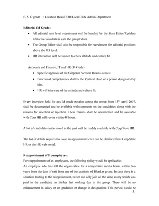E, S, O grade : Location Head/HOD/Local HR& Admin Department
Editorial (M Grade)
• All editorial unit level recruitment shall be handled by the State Editor/Resident
Editor in consultation with the group Editor.
• The Group Editor shall also be responsible for recruitment for editorial positions
above the M3 level.
• HR interaction will be limited to check attitude and culture fit.
Accounts and Finance, IT and HR (M Grade)
• Specific approval of the Corporate Vertical Head is a must.
• Functional competencies shall be the Vertical Head or a person designated by
him.
• HR will take care of the attitude and culture fit.
Every interview held for any M grade position across the group from 15th
April 2007,
shall be documented and be available with comments on the candidates along with the
reasons for selection or rejection. These reasons shall be documented and be available
with Corp HR will revert within 48 hours.
A list of candidates interviewed in the past shall be readily available with Corp/State HR.
The list of details required to issue an appointment letter can be obtained from Corp/State
HR or the HR web portal.
Reappointment of Ex-employees:
For reappointment of ex-employees, the following policy would be applicable:
An employee who has left the organization for a competitive media house within two
years from the date of exit from any of the locations of Bhaskar group. In case there is a
situation leading to the reappointment, he/she can only join on the same salary which was
paid to the candidate on his/her last working day in the group. There will be no
enhancement in salary or up gradation or change in designation. This period would be
51
 
