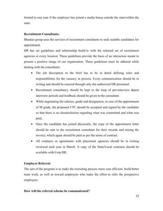 limited to one year if the employee has joined a media house outside the state/within the
state.
Recruitment Consultants:
Bhaskar group uses the services of recruitment consultants to seek suitable candidates for
appointment.
HR has set guidelines and relationship build-in with the selected set of recruitment
agencies at every location. These guidelines provide the basis of an interaction meant to
present a positive image of our organization. These guidelines must be adhered while
dealing with the consultants.
• The job description or the brief has to be in detail defining roles and
responsibilities for the vacancy in process. Every communication should be in
writing and should be sourced through only the authorized HR personnel.
• Recruitment consultancy should be kept in the loop of pre-interview &post
interview periods and feedback should be given to the consultant.
• While negotiating the salaries, grade and designation, in case of the appointment
of M grade, the proposed CTC should be accepted and signed by the candidate
so that there is no dissatisfaction regarding what was committed and what was
paid,.
• Once the candidate has joined physically, the copy of the appointment letter
should be sent to the recruitment consultant for their records and raising the
invoice, which again should be paid as per the terms of contract.
• All contracts or agreements with placement agencies should be in writing
reviewed each year in March. A copy of the State/Local contracts should be
available with Corp HR.
Employee Referral:
The aim of the program is to make the recruiting process more cost efficient, build better
team work, as well as toward employees who make the effort to refer the prospective
employees.
How will the referral scheme be communicated?
52
 