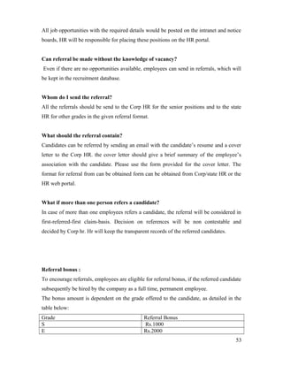 All job opportunities with the required details would be posted on the intranet and notice
boards, HR will be responsible for placing these positions on the HR portal.
Can referral be made without the knowledge of vacancy?
Even if there are no opportunities available, employees can send in referrals, which will
be kept in the recruitment database.
Whom do I send the referral?
All the referrals should be send to the Corp HR for the senior positions and to the state
HR for other grades in the given referral format.
What should the referral contain?
Candidates can be referred by sending an email with the candidate’s resume and a cover
letter to the Corp HR. the cover letter should give a brief summary of the employee’s
association with the candidate. Please use the form provided for the cover letter. The
format for referral from can be obtained form can be obtained from Corp/state HR or the
HR web portal.
What if more than one person refers a candidate?
In case of more than one employees refers a candidate, the referral will be considered in
first-referred-first claim-basis. Decision on references will be non contestable and
decided by Corp hr. Hr will keep the transparent records of the referred candidates.
Referral bonus :
To encourage referrals, employees are eligible for referral bonus, if the referred candidate
subsequently be hired by the company as a full time, permanent employee.
The bonus amount is dependent on the grade offered to the candidate, as detailed in the
table below:
Grade Referral Bonus
S Rs.1000
E Rs.2000
53
 
