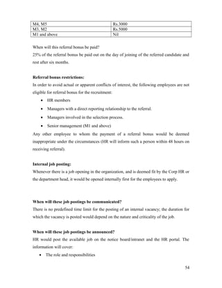 M4, M5 Rs.3000
M3, M2 Rs.5000
M1 and above Nil
When will this referral bonus be paid?
25% of the referral bonus be paid out on the day of joining of the referred candidate and
rest after six months.
Referral bonus restrictions:
In order to avoid actual or apparent conflicts of interest, the following employees are not
eligible for referral bonus for the recruitment:
• HR members
• Managers with a direct reporting relationship to the referral.
• Managers involved in the selection process.
• Senior management (M1 and above)
Any other employee to whom the payment of a referral bonus would be deemed
inappropriate under the circumstances (HR will inform such a person within 48 hours on
receiving referral).
Internal job posting:
Whenever there is a job opening in the organization, and is deemed fit by the Corp HR or
the department head, it would be opened internally first for the employees to apply.
When will these job postings be communicated?
There is no predefined time limit for the posting of an internal vacancy; the duration for
which the vacancy is posted would depend on the nature and criticality of the job.
When will these job postings be announced?
HR would post the available job on the notice board/intranet and the HR portal. The
information will cover:
• The role and responsibilities
54
 