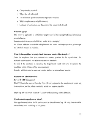 • Competencies required
• Where the job is located
• The minimum qualifications and experience required
• Which employees are eligible to apply
• Last date of application and the process that would be followed.
Who can apply?
This policy is applicable to all full time employees who have completed one performance
appraisal cycle.
Does one need the approval of his/her senior before applying?
No official approval or consent is required for the same. The employee will go through
the selection process as required.
What if the candidate is selected and his senior is not willing to relieve?
Once the employee has been selected for another position in the organization, the
National Vertical Head and State Head shall be informed.
In case if the candidate is selected, the Department Head will have to release the
candidate within 60 days of the announcement.
Transfer will be treated as a normal posting and not as a transfer on request.
Recruitment Administration:
How will CTC be decided?
The CTC has to be sourced from the Corp HR only, otherwise the appointment would not
be considered and the salary eventually would not become payable.
The Corp HR will revert on any CTC query and structuring within 24 hours.
Who issues the appointment letter?
The appointment letters for M grade would be issued from Corp HR only, but the offer
letter can be issue locally up to M3 grades.
55
 