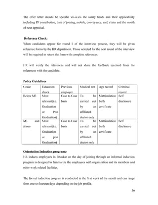 The offer letter should be specific vis-à-vis the salary heads and their applicability
including PF contribution, date of joining, mobile, conveyance, med claim and the month
of next appraisal.
Reference Check:
When candidates appear for round 1 of the interview process, they will be given
reference forms by the HR department. Those selected for the next round of the interview
will be required to return the form with complete references.
HR will verify the references and will not share the feedback received from the
references with the candidate.
Policy Guidelines
Grade Education
check
Previous
employer
Medical test Age record Criminal
record
Below M3 Most
relevant(i.e.
Graduation
or Post
Graduation)
Case to Case
basis
To be
carried out
by an
affiliated
doctor only
Matriculation
birth
certificate
Self
disclosure
M3 and
above
Most
relevant(i.e.
Graduation
or post
Graduation)
Case to Case
basis
To be
carried out
by an
affiliated
doctor only
Matriculation
birth
certificate
Self
disclosure
Orientation Induction program:-
HR inducts employees in Bhaskar on the day of joining through an informal induction
program is designed to familiarize the employees with organization and its members and
other work related facilities.
The formal induction program is conducted in the first week of the month and can range
from one to fourteen days depending on the job profile.
56
 