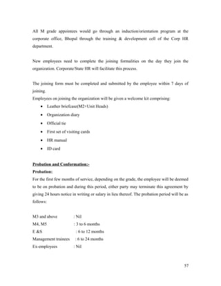 All M grade appointees would go through an induction/orientation program at the
corporate office, Bhopal through the training & development cell of the Corp HR
department.
New employees need to complete the joining formalities on the day they join the
organization. Corporate/State HR will facilitate this process.
The joining form must be completed and submitted by the employee within 7 days of
joining.
Employees on joining the organization will be given a welcome kit comprising:
• Leather briefcase(M2+Unit Heads)
• Organization diary
• Official tie
• First set of visiting cards
• HR manual
• ID card
Probation and Conformation:-
Probation:
For the first few months of service, depending on the grade, the employee will be deemed
to be on probation and during this period, either party may terminate this agreement by
giving 24 hours notice in writing or salary in lieu thereof. The probation period will be as
follows:
M3 and above : Nil
M4, M5 : 3 to 6 months
E &S : 6 to 12 months
Management trainees : 6 to 24 months
Ex-employees : Nil
57
 