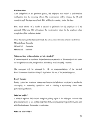 Conformation:
After completion of the probation period, the employee will receive a confirmation
notification from the reporting officer. The conformation will be released by HR and
routed through the department head. This will be given strictly on the due date.
HOD must inform HR a month in advance if probation for any employee is to be
extended. Otherwise HR will release the conformation letter for the employee after
completion of the probation period.
Once the employee has been confirmed, the notice period becomes effective as follows:
M1 and above: 3 months
M2 and M3 : 2 months
M4 and M5 : 1 month
When and how is the probation period extended?
If on assessment it is found that the performance or potential of the employee is not up to
the acceptable standards, the probation period may be extended by 3 months.
The employee will be intimated by HR on recommendations of the Vertical
Head/Department Head in writing 15 days before the end of the probation period.
Buddy System:
Buddy system is a structured process used to provide help to an employee by another in
developing or improving capabilities and in creating a relationship where both
participants get benefit.
Who is a buddy?
A buddy is a person who coaches and gives guiding inputs to the employee. Buddies help
prepare employees to test and develop their skills, assume greater responsibility, and gain
visibility in advance through the organization.
Who can be a buddy?
58
 