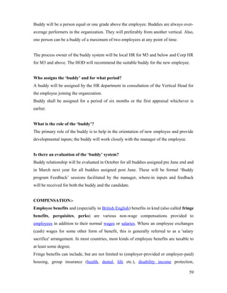 Buddy will be a person equal or one grade above the employee. Buddies are always over-
average performers in the organization. They will preferably from another vertical. Also,
one person can be a buddy of a maximum of two employees at any point of time.
The process owner of the buddy system will be local HR for M3 and below and Corp HR
for M3 and above. The HOD will recommend the suitable buddy for the new employee.
Who assigns the ‘buddy’ and for what period?
A buddy will be assigned by the HR department in consultation of the Vertical Head for
the employee joining the organization.
Buddy shall be assigned for a period of six months or the first appraisal whichever is
earlier.
What is the role of the ‘buddy’?
The primary role of the buddy is to help in the orientation of new employee and provide
developmental inputs; the buddy will work closely with the manager of the employee.
Is there an evaluation of the ‘buddy’ system?
Buddy relationship will be evaluated in October for all buddies assigned pre June end and
in March next year for all buddies assigned post June. These will be formal ‘Buddy
program Feedback’ sessions facilitated by the manager, where-in inputs and feedback
will be received for both the buddy and the candidate.
COMPENSATION:-
Employee benefits and (especially in British English) benefits in kind (also called fringe
benefits, perquisites, perks) are various non-wage compensations provided to
employees in addition to their normal wages or salaries. Where an employee exchanges
(cash) wages for some other form of benefit, this is generally referred to as a 'salary
sacrifice' arrangement. In most countries, most kinds of employee benefits are taxable to
at least some degree.
Fringe benefits can include, but are not limited to (employer-provided or employer-paid)
housing, group insurance (health, dental, life etc.), disability income protection,
59
 