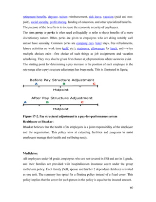 retirement benefits, daycare, tuition reimbursement, sick leave, vacation (paid and non-
paid), social security, profit sharing, funding of education, and other specialized benefits.
The purpose of the benefits is to increase the economic security of employees.
The term perqs or perks is often used colloquially to refer to those benefits of a more
discretionary nature. Often, perks are given to employees who are doing notably well
and/or have seniority. Common perks are company cars, hotel stays, free refreshments,
leisure activities on work time (golf, etc.), stationery, allowances for lunch, and—when
multiple choices exist—first choice of such things as job assignments and vacation
scheduling. They may also be given first chance at job promotions when vacancies exist.
The starting point for determining a pay increase is the position of each employee in the
rate range after a pay structure adjustment has been made. This is illustrated in figure:
Figure 17-2. Pay structural adjustment in a pay-for-performance system
Healthcare at Bhaskar:
Bhaskar believes that the health of its employees is a joint responsibility of the employee
and the organization. This policy aims at extending facilities and programs to assist
employees manage their health and wellbeing needs.
Mediclaim:
All employees under M grade, employees who are not covered in ESI and are in E grade,
and their families are provided with hospitalization insurance cover under the group
mediclaim policy. Each family (Self, spouse and his/her 2 dependent children) is treated
as one unit. The company has opted for a floating policy instead of a fixed cover. This
policy implies that the cover for each person in the policy is equal to the insured amount.
60
 