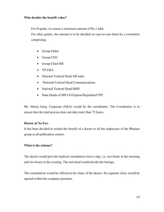 Who decides the benefit value?
For O grade, we assure a minimum amount of Rs.1 lakh.
For other grades, the amount is to be decided on case-to-case basis by a committee
comprising:
• Group Editor
• Group CEO
• Group Chief-HR
• VP-F&A
• National Vertical Head AD sales
• National Vertical Head Communications
• National Vertical Head SMD
• State Heads of MP-CG/Gujarat/Rajasthan/CPH
Mr. Manoj Garg, Corporate (F&A) would be the coordinator. The Coordinator is to
ensure that the total process does not take more than 72 hours.
Doctor at No Fee:
It has been decided to extend the benefit of a doctor to all the employees of the Bhaskar
group at all publication centers.
What is the scheme?
The doctor would provide medical consultation twice a day, i.e. two hours in the morning
and two hours in the evening. The unit head would decide the timings.
The consultation would be offered at the clinic of the doctor. No separate clinic would be
opened within the company premises.
63
 