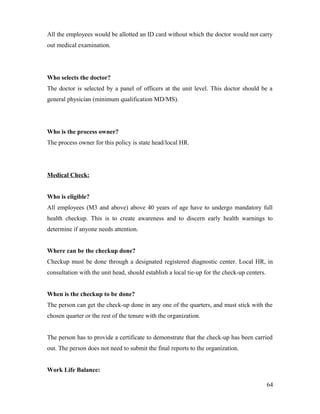 All the employees would be allotted an ID card without which the doctor would not carry
out medical examination.
Who selects the doctor?
The doctor is selected by a panel of officers at the unit level. This doctor should be a
general physician (minimum qualification MD/MS).
Who is the process owner?
The process owner for this policy is state head/local HR.
Medical Check:
Who is eligible?
All employees (M3 and above) above 40 years of age have to undergo mandatory full
health checkup. This is to create awareness and to discern early health warnings to
determine if anyone needs attention.
Where can be the checkup done?
Checkup must be done through a designated registered diagnostic center. Local HR, in
consultation with the unit head, should establish a local tie-up for the check-up centers.
When is the checkup to be done?
The person can get the check-up done in any one of the quarters, and must stick with the
chosen quarter or the rest of the tenure with the organization.
The person has to provide a certificate to demonstrate that the check-up has been carried
out. The person does not need to submit the final reports to the organization.
Work Life Balance:
64
 