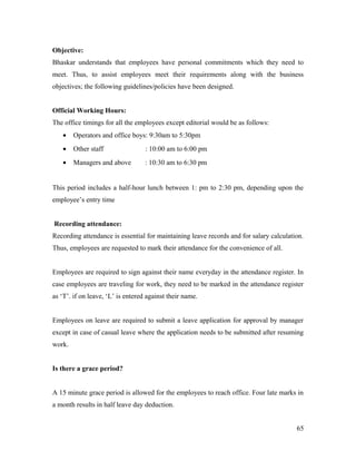Objective:
Bhaskar understands that employees have personal commitments which they need to
meet. Thus, to assist employees meet their requirements along with the business
objectives; the following guidelines/policies have been designed.
Official Working Hours:
The office timings for all the employees except editorial would be as follows:
• Operators and office boys: 9:30am to 5:30pm
• Other staff : 10:00 am to 6:00 pm
• Managers and above : 10:30 am to 6:30 pm
This period includes a half-hour lunch between 1: pm to 2:30 pm, depending upon the
employee’s entry time
Recording attendance:
Recording attendance is essential for maintaining leave records and for salary calculation.
Thus, employees are requested to mark their attendance for the convenience of all.
Employees are required to sign against their name everyday in the attendance register. In
case employees are traveling for work, they need to be marked in the attendance register
as ‘T’. if on leave, ‘L’ is entered against their name.
Employees on leave are required to submit a leave application for approval by manager
except in case of casual leave where the application needs to be submitted after resuming
work.
Is there a grace period?
A 15 minute grace period is allowed for the employees to reach office. Four late marks in
a month results in half leave day deduction.
65
 