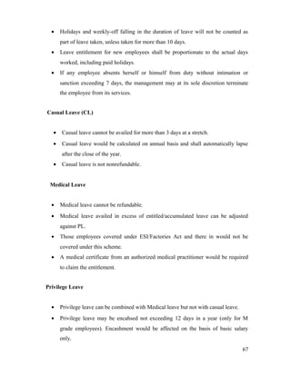 • Holidays and weekly-off falling in the duration of leave will not be counted as
part of leave taken, unless taken for more than 10 days.
• Leave entitlement for new employees shall be proportionate to the actual days
worked, including paid holidays.
• If any employee absents herself or himself from duty without intimation or
sanction exceeding 7 days, the management may at its sole discretion terminate
the employee from its services.
Casual Leave (CL)
• Casual leave cannot be availed for more than 3 days at a stretch.
• Casual leave would be calculated on annual basis and shall automatically lapse
after the close of the year.
• Casual leave is not nonrefundable.
Medical Leave
• Medical leave cannot be refundable.
• Medical leave availed in excess of entitled/accumulated leave can be adjusted
against PL.
• Those employees covered under ESI/Factories Act and there in would not be
covered under this scheme.
• A medical certificate from an authorized medical practitioner would be required
to claim the entitlement.
Privilege Leave
• Privilege leave can be combined with Medical leave but not with casual leave.
• Privilege leave may be encahsed not exceeding 12 days in a year (only for M
grade employees). Encashment would be affected on the basis of basic salary
only.
67
 