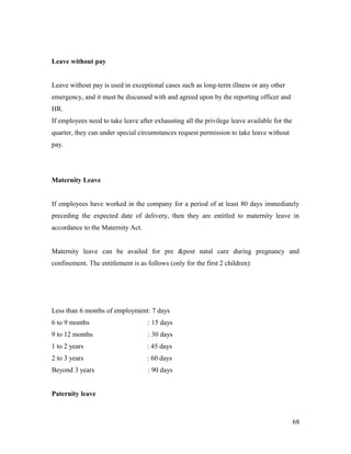 Leave without pay
Leave without pay is used in exceptional cases such as long-term illness or any other
emergency, and it must be discussed with and agreed upon by the reporting officer and
HR.
If employees need to take leave after exhausting all the privilege leave available for the
quarter, they can under special circumstances request permission to take leave without
pay.
Maternity Leave
If employees have worked in the company for a period of at least 80 days immediately
preceding the expected date of delivery, then they are entitled to maternity leave in
accordance to the Maternity Act.
Maternity leave can be availed for pre &post natal care during pregnancy and
confinement. The entitlement is as follows (only for the first 2 children):
Less than 6 months of employment: 7 days
6 to 9 months : 15 days
9 to 12 months : 30 days
1 to 2 years : 45 days
2 to 3 years : 60 days
Beyond 3 years : 90 days
Paternity leave
68
 