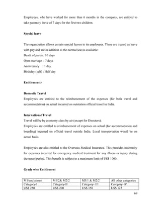 Employees, who have worked for more than 6 months in the company, are entitled to
take paternity leave of 7 days for the first two children.
Special leave
The organization allows certain special leaves to its employees. These are treated as leave
with pay and are in addition to the normal leaves available:
Death of parent: 10 days
Own marriage : 7 days
Anniversary : 1 day
Birthday (self) : Half day
Entitlement:-
Domestic Travel
Employees are entitled to the reimbursement of the expenses (for both travel and
accommodation) on actual incurred on outstation official travel in India.
International Travel
Travel will be by economy class by air (except for Directors).
Employees are entitled to reimbursement of expenses on actual (for accommodation and
boarding) incurred on official travel outside India. Local transportation would be on
actual basis.
Employees are also entitled to the Overseas Medical Insurance. This provides indemnity
for expenses incurred for emergency medical treatment for any illness or injury during
the travel period. This benefit is subject to a maximum limit of US$ 1000.
Grade wise Entitlement
M1/and above M1/2& M2/2 M3/1 & M2/2 All other categories
Category-I Category-II Category- III Category-IV
US$ 250 US$ 200 US$ 150 US$ 125
69
 