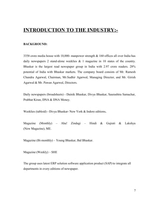 INTRODUCTION TO THE INDUSTRY:-
BACKGROUND:
3358 crore media house with 10,000- manpower strength & 160 offices all over India has
daily newspapers 2 stand-alone weeklies & 1 magazine in 10 states of the country.
Bhaskar is the largest read newspaper group in India with 2.97 crore readers. 28%
potential of India with Bhaskar markets. The company board consists of Mr. Ramesh
Chandra Agarwal, Chairman, Mr.Sudhir Agarwal, Managing Director, and Mr. Girish
Agarwal & Mr. Pawan Agarwal, Directors.
Daily newspapers (broadsheets) - Dainik Bhaskar, Divya Bhaskar, Saurashtra Samachar,
Prabhat Kiran, DNA & DNA Money.
Weeklies (tabloid) - Divya Bhaskar- New York & Indore editions.
Magazine (Monthly) – Aha! Zindagi – Hindi & Gujrati & Lakshya
(New Magazine), ME.
Magazine (Bi-monthly) – Young Bhaskar, Bal Bhaskar.
Magazine (Weekly) – SHE
The group uses latest ERP solution software application product (SAP) to integrate all
departments in every editions of newspaper.
7
 