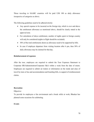 Those traveling to SAARC countries will be paid US$ 100 as daily allowance
irrespective of categories as above.
The following guidelines need to be adhered strictly:
• Any special expense to be incurred on the foreign trip, which is over and above
the entitlement allowance as mentioned above, should be clearly stated in the
approval note.
• For calculation of above entitlement, number of nights spent in foreign country
will only be considered (nights in flight should be excluded).
• 50% of the total entitlements drawn as allowance need to be supported by bills.
• In case if employee departure from visiting location after 6 pm, then 50% of
daily allowance may be claimed for that day.
Reimbursement of expenses
After the tour, employees are required to submit the Tour Expenses Statement to
Corporate HR/Administration/Corporate F&A within a week from the date of return.
Employees are required to submit air tickets or information on the mode and class of
travel by train or bus and accommodation and boarding bills, in support of reimbursement
claims.
Recreation
Objective:
To provide its employees a fun environment and a break while at work, Bhaskar has
planned some occasions for celebrating.
Events
70
 