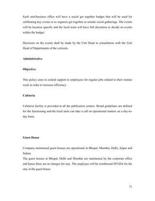 Each unit/business office will have a social get together budget that will be used for
celebrating key events or to organize get together or similar social gatherings. The events
will be location specific and the local team will have full discretion to decide on events
within the budget.
Decisions on the events shall be made by the Unit Head in consultation with the Unit
Head of Departments of the verticals.
Administrative
Objective:
This policy aims to extend support to employees for regular jobs related to their routine
work in order to increase efficiency.
Cafeteria
Cafeteria facility is provided at all the publication centers. Broad guidelines are defined
for the functioning and the local units can take a call on operational matters on a day-to-
day basis.
Guest House
Company-maintained guest houses are operational in Bhopal, Mumbai, Delhi, Jaipur and
Indore.
The guest houses at Bhopal, Delhi and Mumbai are maintained by the corporate office
and hence there are no charges for stay. The employee will be reimbursed 50%DA for the
stay in the guest house.
71
 