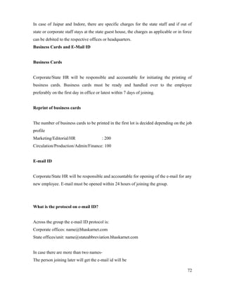 In case of Jaipur and Indore, there are specific charges for the state staff and if out of
state or corporate staff stays at the state guest house, the charges as applicable or in force
can be debited to the respective offices or headquarters.
Business Cards and E-Mail ID
Business Cards
Corporate/State HR will be responsible and accountable for initiating the printing of
business cards. Business cards must be ready and handled over to the employee
preferably on the first day in office or latest within 7 days of joining.
Reprint of business cards
The number of business cards to be printed in the first lot is decided depending on the job
profile
Marketing/Editorial/HR : 200
Circulation/Production/Admin/Finance: 100
E-mail ID
Corporate/State HR will be responsible and accountable for opening of the e-mail for any
new employee. E-mail must be opened within 24 hours of joining the group.
What is the protocol on e-mail ID?
Across the group the e-mail ID protocol is:
Corporate offices: name@bhaskarnet.com
State offices/unit: name@stateabbreviation.bhaskarnet.com
In case there are more than two names-
The person joining later will get the e-mail id will be
72
 