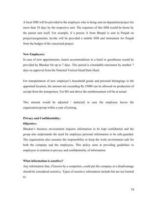 A local SIM will be provided to the employee who is being sent on deputation/project for
more than 10 days by the respective unit. The expenses of this SIM would be borne by
the parent unit itself. For example, if a person A from Bhopal is sent to Punjab on
project/assignments, he/she will be provided a mobile SIM and instrument for Punjab
from the budget of the concerned project.
New Employees:
In case of new appointments, transit accommodation in a hotel or guesthouse would be
provided by Bhaskar for up to 7 days. This period is extendable maximum by another 7
days on approval from the National Vertical Head/State Head.
For transportation of new employee’s household goods and personal belongings to the
appointed location, the amount not exceeding Rs.15000 can be allowed on production of
receipt from the transporters. For M1 and above the reimbursement will be at actual.
This amount would be adjusted / deducted in case the employee leaves the
organization/group within a year of joining.
Privacy and Confidentiality:
Objective:
Bhaskar’s business environment requires information to be kept confidential and the
group also understands the need for employee personal information to be safe-guarded.
The organization also assumes the responsibility to keep the work environment safe for
both the company and the employees. This policy aims at providing guidelines to
employees in relation to privacy and confidentiality of information.
What information is sensitive?
Any information that, if known by a competitor, could put the company at a disadvantage
should be considered sensitive. Types of sensitive information include but are not limited
to:
74
 