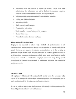• Information about past, current, or prospective investor. Unless given prior
authorization, this information can not be disclosed to outsiders except as
necessary to service the investor’s account, or as required by law.
• Information concerning the operation of Bhaskar trading strategies.
• Profit & loss (P&L) information.
• Accounting records.
• Drafts of reports and brochures.
• Compensation information.
• Email related to work and business of the company.
• Bhaskar future plans.
• Personal information about any employee.
Phone and Email Communication:
Employees are expected to adhere high standards of professionalism in all
communications, whether internal or external, oral or electronic, or through voice mail or
email. Employees are expected to conduct communications as if they creating a
permanent record. In other words, they are expected to be courteous, professional and to
avoid gratuitous comments or discussions, which, when taken out of context, can be
misconstrued or which do not reflect the company’s professional image. Doing so will
help prevent the company being exposed to unwarranted regulatory risks because of
careless comments.
Access/ID Cards:
All employees will be issued with non-transferable identity cards. The cards need to be
carried by the employee at all times when in the office premises. Not bringing the card to
work consistently will be viewed as a serious breach of security.
In case an employee loses a card, she/he needs to inform the HR/Administration and the
head of department, and a new card will be issued.
75
 