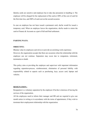 Identity cards are sensitive and employee has to take due precaution in handling it. The
employee will be charged for the replacement of the card at 100% of the cost of card for
the first time loss, and 200% of card cost on the second occasion.
In case an employee has not been issued a permanent card, she/he would be issued a
temporary card. When an employee leaves the organization, she/he needs to return the
card to Finance & Accounts as a part of full and final settlement.
PARTING WAYS:
OBJECTIVE:
Bhaskar value its employees and strives to provide an enriching work experience.
However, the organization accepts that there are occasions when the relationship with the
employee can not continue. Separation may occur due to resignation, retirement,
termination or death.
This policy aims at providing the employee and supervisor with important information
regarding separation-process, reimbursement, elimination of personal liability with
responsibility related to aspects such as purchasing, keys, access card, laptops and
vehicles.
RESIGNATION:-
Resignation is a voluntary separation by the employee if he/she is desirous of leaving the
services of the organization.
All the employees need to inform their manager and HR and are required to give one
month notice in writing or in accordance with the terms of appointment, if they wish to
terminate their employment relationship with the organization.
76
 