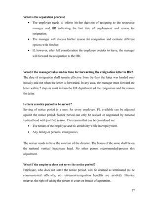 What is the separation process?
• The employee needs to inform his/her decision of resigning to the respective
manager and HR indicating the last date of employment and reason for
resignation.
• The manager will discuss his/her reason for resignation and evaluate different
options with him/her.
• If, however, after full consideration the employee decides to leave, the manager
will forward the resignation to the HR.
What if the manager takes undue time for forwarding the resignation letter to HR?
The date of resignation shall remain effective from the date the letter was handed over
initially and not when the letter is forwarded. In any case, the manager must forward the
letter within 7 days or must inform the HR department of the resignation and the reason
for delay.
Is there a notice period to be served?
Serving of notice period is a must for every employee. PL available can be adjusted
against the notice period. Notice period can only be waived or negotiated by national
vertical head with justified reason. The reasons that can be considered are:
• The tenure of the employee and his credibility while in employment.
• Any family or personal emergencies
The waiver needs to have the sanction of the director. The bonus of the same shall be on
the national vertical head/state head. No other person recommended/process this
adjustment.
What if the employee does not serve the notice period?
Employee, who does not serve the notice period, will be deemed as terminated (to be
communicated officially, no retirement/resignation benefits are availed). Bhaskar
reserves the right of taking the person to court on breach of agreement.
77
 