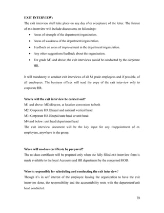 EXIT INTERVIEW:
The exit interview shall take place on any day after acceptance of the letter. The format
of exit interview will include discussions on followings:
• Areas of strength of the department/organization.
• Areas of weakness of the department/organization.
• Feedback on areas of improvement in the department/organization.
• Any other suggestions/feedback about the organization.
• For grade M3 and above, the exit interviews would be conducted by the corporate
HR.
It will mandatory to conduct exit interviews of all M grade employees and if possible, of
all employees. The business offices will send the copy of the exit interview only to
corporate HR.
Where will the exit interview be carried out?
M1 and above: MD/director, at location convenient to both
M2: Corporate HR Bhopal and national vertical head
M3: Corporate HR Bhopal/state head or unit head
M4 and below: unit head/department head
The exit interview document will be the key input for any reappointment of ex
employees, anywhere in the group.
When will no-dues certificate be prepared?
The no-dues certificate will be prepared only when the fully filled exit interview form is
made available to the local Accounts and HR department by the concerned HOD.
Who is responsible for scheduling and conducting the exit interview?
Though it’s in self interest of the employee leaving the organization to have the exit
interview done, the responsibility and the accountability rests with the department/unit
head conducted.
78
 