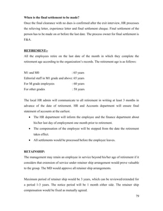 When is the final settlement to be made?
Once the final clearance with no dues is confirmed after the exit interview, HR processes
the relieving letter, experience letter and final settlement cheque. Final settlement of the
person has to be made on or before the last date. The process owner for final settlement is
F&A.
RETIREMENT:-
All the employees retire on the last date of the month in which they complete the
retirement age according to the organization’s records. The retirement age is as follows:
M1 and M0 : 65 years
Editorial staff in M1 grade and above: 65 years
For M grade employees : 60 years
For other grades : 58 years
The local HR admin will communicate to all retirement in writing at least 3 months in
advance of the date of retirement. HR and Accounts department will ensure final
statement of accounts at the earliest.
• The HR department will inform the employee and the finance department about
his/her last day of employment one month prior to retirement.
• The compensation of the employee will be stopped from the date the retirement
takes effect.
• All settlements would be processed before the employee leaves.
RETAINSHIP:
The management may retain an employee in service beyond his/her age of retirement if it
considers that extension of service under retainer ship arrangement would prove valuable
to the group. The MD would approve all retainer ship arrangements.
Maximum period of retainer ship would be 3 years, which can be reviewed/extended for
a period 1-3 years. The notice period will be 1 month either side. The retainer ship
compensation would be fixed as mutually agreed.
79
 