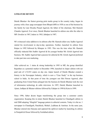 LITRATURE REVIEW
Dainik Bhaskar- the fastest growing print media group in the country today, began its
journey with a four- page newspaper form Bhopal (MP) in 1958 as one of the business by
the family by Late Dwarka Prasad Agarwal, the father of the chairman, Shri Ramesh
Chandra Agarwal. Ever since, Dainik Bhaskar launched its edition one after the other in
MP. Gwalior in 1967, Indore in 1983, Jabalpur in 1987.
90’s witnessed value addition to its editions after Mr. Ramesh eldest son; Sudhir Agarwal
started his involvement in day-to-day operations. Further, launched its edition from
Raipur in 1992 followed by Bilaspur in 1993. This was the time when Mr. Ramesh
officially inducted Shri Sudhir Agarwal & his younger brother Mr. Girish Agarwal into
business. Mr. Sudhir Agarwal had a passion for editorial & Mr. Girish Agarwal preferred
to take part into core marketing.
After achieved no. 1 status & strong leadership in 1995 in MP, the group identified
Rajasthan as a potential market in December 1996, launched its Jaipur edition with net
paid sale of 1,72,933 copies on day one. Jaipur launch of Dainik Bhaskar created a
history in the Newspaper Industry, which is now a “Case Study” in the top business
school in India. At that point of time the youngest son Shri Pawan Agarwal, after
graduating from United States plunged into the business & Dainik Bhaskar took the root
of information technology & cable television. In 1997, Dainik Bhaskar launched its
Ajmer, Jodhpur & Bikaner editions followed by Udaipur in 1998 & Kota in 1999.
Since 1996, father &sons began transforming the group into a customer centric
organization. Keeping this in mind, Dainik Bhaskar launched its Chandigarh edition in
mid 2000 adopting “Hinglish” language pattern in editorial contents. Today it is the no. 1
newspaper in Chandigarh, Panchkula, Mohali ,Ludhiana & Amritsar. In the same year,
Bhaskar entered into Haryana and captured the spillover market by launching its edition
in Panipath & Hissar followed by Faridabad edition.
8
 