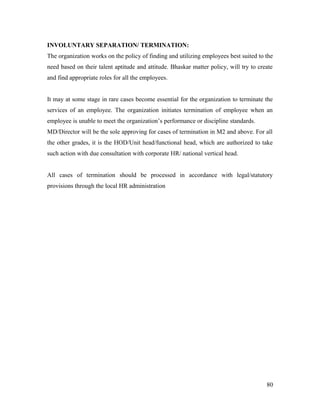 INVOLUNTARY SEPARATION/ TERMINATION:
The organization works on the policy of finding and utilizing employees best suited to the
need based on their talent aptitude and attitude. Bhaskar matter policy, will try to create
and find appropriate roles for all the employees.
It may at some stage in rare cases become essential for the organization to terminate the
services of an employee. The organization initiates termination of employee when an
employee is unable to meet the organization’s performance or discipline standards.
MD/Director will be the sole approving for cases of termination in M2 and above. For all
the other grades, it is the HOD/Unit head/functional head, which are authorized to take
such action with due consultation with corporate HR/ national vertical head.
All cases of termination should be processed in accordance with legal/statutory
provisions through the local HR administration
80
 