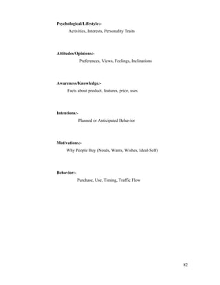 Psychological/Lifestyle:-
Activities, Interests, Personality Traits
Attitudes/Opinions:-
Preferences, Views, Feelings, Inclinations
Awareness/Knowledge:-
Facts about product, features, price, uses
Intentions:-
Planned or Anticipated Behavior
Motivations:-
Why People Buy (Needs, Wants, Wishes, Ideal-Self)
Behavior:-
Purchase, Use, Timing, Traffic Flow
82
 