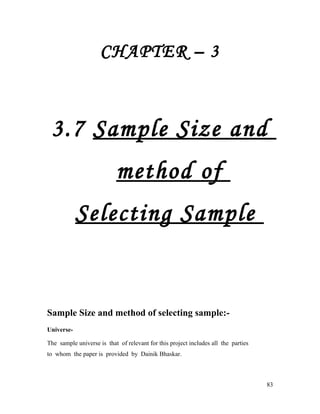 CHAPTER – 3
3.7 Sample Size and
method of
Selecting Sample
Sample Size and method of selecting sample:-
Universe-
The sample universe is that of relevant for this project includes all the parties
to whom the paper is provided by Dainik Bhaskar.
83
 