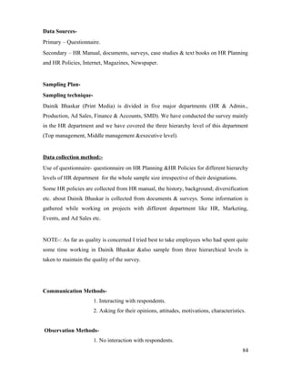 Data Sources-
Primary – Questionnaire.
Secondary – HR Manual, documents, surveys, case studies & text books on HR Planning
and HR Policies, Internet, Magazines, Newspaper.
Sampling Plan-
Sampling technique-
Dainik Bhaskar (Print Media) is divided in five major departments (HR & Admin.,
Production, Ad Sales, Finance & Accounts, SMD). We have conducted the survey mainly
in the HR department and we have covered the three hierarchy level of this department
(Top management, Middle management &executive level).
Data collection method:-
Use of questionnaire- questionnaire on HR Planning &HR Policies for different hierarchy
levels of HR department for the whole sample size irrespective of their designations.
Some HR policies are collected from HR manual, the history, background; diversification
etc. about Dainik Bhaskar is collected from documents & surveys. Some information is
gathered while working on projects with different department like HR, Marketing,
Events, and Ad Sales etc.
NOTE-: As far as quality is concerned I tried best to take employees who had spent quite
some time working in Dainik Bhaskar &also sample from three hierarchical levels is
taken to maintain the quality of the survey.
Communication Methods-
1. Interacting with respondents.
2. Asking for their opinions, attitudes, motivations, characteristics.
Observation Methods-
1. No interaction with respondents.
84
 