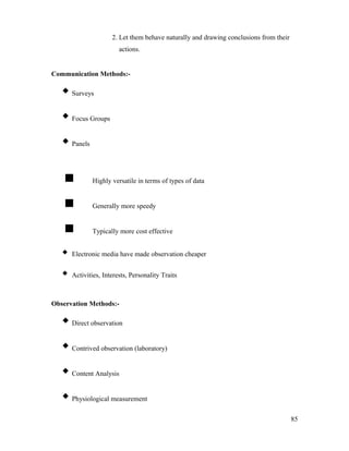2. Let them behave naturally and drawing conclusions from their
actions.
Communication Methods:-
Surveys
Focus Groups
Panels
 Highly versatile in terms of types of data
 Generally more speedy
 Typically more cost effective
 Electronic media have made observation cheaper
 Activities, Interests, Personality Traits
Observation Methods:-
Direct observation
Contrived observation (laboratory)
Content Analysis
Physiological measurement
85
 