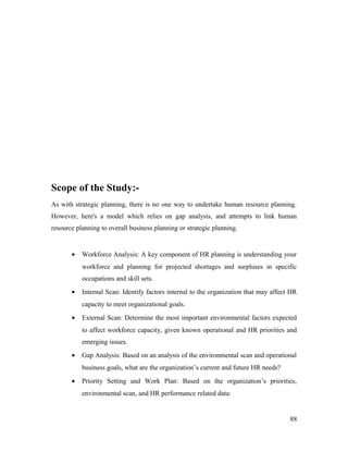 Scope of the Study:-
As with strategic planning, there is no one way to undertake human resource planning.
However, here's a model which relies on gap analysis, and attempts to link human
resource planning to overall business planning or strategic planning.
• Workforce Analysis: A key component of HR planning is understanding your
workforce and planning for projected shortages and surpluses in specific
occupations and skill sets.
• Internal Scan: Identify factors internal to the organization that may affect HR
capacity to meet organizational goals.
• External Scan: Determine the most important environmental factors expected
to affect workforce capacity, given known operational and HR priorities and
emerging issues.
• Gap Analysis: Based on an analysis of the environmental scan and operational
business goals, what are the organization’s current and future HR needs?
• Priority Setting and Work Plan: Based on the organization’s priorities,
environmental scan, and HR performance related data:
88
 
