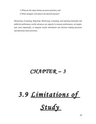 1) What are the major human resources priorities; and
2) What strategies will achieve the desired outcome?
Monitoring, Evaluating, Reporting: Monitoring, evaluating, and reporting (internally and
publicly) performance results advances our capacity to measure performance, set targets,
and, most importantly, to integrate results information into decision making processes
and determine future priorities.
CHAPTER – 3
3.9 Limitations of
Study
89
 