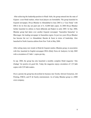After achieving the leadership position in Hindi- belts, the group entered into the state of
Gujarat- a non Hindi market, where local players are formidable. The group launched its
Gujarati newspaper, Divya Bhaskar in Ahmadabad in June 2003 is a ‘Case Study’ with
IIM-A for its first day net paid sale of 4, 52,000 lakh copies. In 2004 Divya Bhaskar
further launched its edition in Surat &Baroda and Rajkot in early 2005. In Sep. 2004,
Bhaskar group had taken over another Gujarati newspaper ‘Saurashtra Samachar’ in
Bhavnagar- the leading newspaper in Saurashtra region. In just two years Divya Bhaskar
has become the no.1 in Ahmadabad, Baroda & Surat in terms of leadership. Also
launched its North America edition from New York in May 2004.
After setting many new trends in Hindi & Gujarati market, Bhaskar group, in association
with Zee, launched its English newspaper DNA (Daily News & Analysis). In July 2005
with a circulation of 3 lakh + copies per day.
In sep. 2004, the group has also launched a monthly complete Hindi magazine ‘Aha
Zindagi’ for positive & good life. Today the magazine enjoys circulation of 1.35 lakh
copies with 5.95 lakh readers.
Over a period, the group has diversified its business into Textile, Solvent Extraction, Job
Printing, FMCG, and IT & Family entertainment. As of today Bhaskar group is a 4000
crore company.
9
 