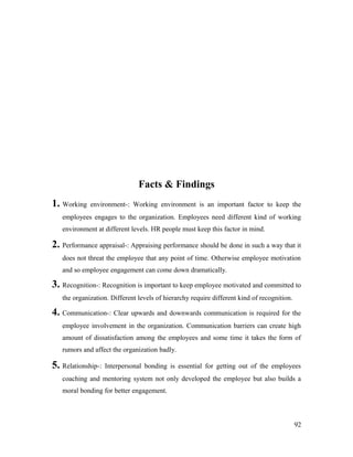 Facts & Findings
1. Working environment-: Working environment is an important factor to keep the
employees engages to the organization. Employees need different kind of working
environment at different levels. HR people must keep this factor in mind.
2. Performance appraisal-: Appraising performance should be done in such a way that it
does not threat the employee that any point of time. Otherwise employee motivation
and so employee engagement can come down dramatically.
3. Recognition-: Recognition is important to keep employee motivated and committed to
the organization. Different levels of hierarchy require different kind of recognition.
4. Communication-: Clear upwards and downwards communication is required for the
employee involvement in the organization. Communication barriers can create high
amount of dissatisfaction among the employees and some time it takes the form of
rumors and affect the organization badly.
5. Relationship-: Interpersonal bonding is essential for getting out of the employees
coaching and mentoring system not only developed the employee but also builds a
moral bonding for better engagement.
92
 