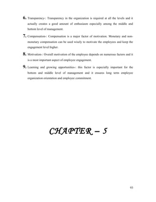 6. Transparency-: Transparency in the organization is required at all the levels and it
actually creates a good amount of enthusiasm especially among the middle and
bottom level of management.
7. Compensation-: Compensation is a major factor of motivation. Monetary and non-
monetary compensation can be used wisely to motivate the employees and keep the
engagement level higher.
8. Motivation-: Overall motivation of the employee depends on numerous factors and it
is a most important aspect of employee engagement.
9. Learning and growing opportunities-: this factor is especially important for the
bottom and middle level of management and it ensures long term employee
organization orientation and employee commitment.
CHAPTER – 5
93
 