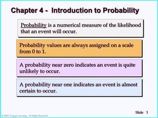 1
Slide
© 2018 Cengage Learning. All Rights Reserved.
Probability is a numerical measure of the likelihood
that an event will occur.
Probability values are always assigned on a scale
from 0 to 1.
A probability near zero indicates an event is quite
unlikely to occur.
A probability near one indicates an event is almost
certain to occur.
Chapter 4 - Introduction to Probability
 