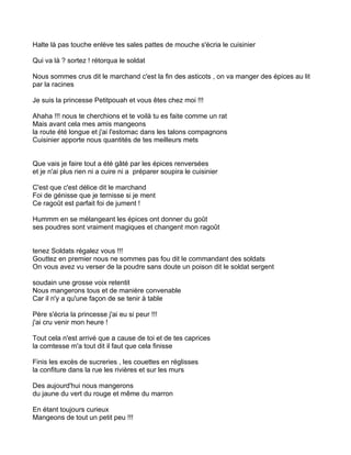 Halte là pas touche enlève tes sales pattes de mouche s'écria le cuisinier

Qui va là ? sortez ! rétorqua le soldat

Nous sommes crus dit le marchand c'est la fin des asticots , on va manger des épices au lit
par la racines

Je suis la princesse Petitpouah et vous êtes chez moi !!!

Ahaha !!! nous te cherchions et te voilà tu es faite comme un rat
Mais avant cela mes amis mangeons
la route été longue et j'ai l'estomac dans les talons compagnons
Cuisinier apporte nous quantités de tes meilleurs mets


Que vais je faire tout a été gâté par les épices renversées
et je n'ai plus rien ni a cuire ni a préparer soupira le cuisinier

C'est que c'est délice dit le marchand
Foi de génisse que je ternisse si je ment
Ce ragoût est parfait foi de jument !

Hummm en se mélangeant les épices ont donner du goût
ses poudres sont vraiment magiques et changent mon ragoût


tenez Soldats régalez vous !!!
Gouttez en premier nous ne sommes pas fou dit le commandant des soldats
On vous avez vu verser de la poudre sans doute un poison dit le soldat sergent

soudain une grosse voix retentit
Nous mangerons tous et de manière convenable
Car il n'y a qu'une façon de se tenir à table

Père s'écria la princesse j'ai eu si peur !!!
j'ai cru venir mon heure !

Tout cela n'est arrivé que a cause de toi et de tes caprices
la comtesse m'a tout dit il faut que cela finisse

Finis les excès de sucreries , les couettes en réglisses
la confiture dans la rue les rivières et sur les murs

Des aujourd'hui nous mangerons
du jaune du vert du rouge et même du marron

En étant toujours curieux
Mangeons de tout un petit peu !!!
 