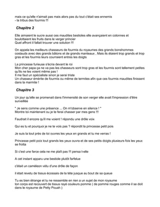 mais ce qu'elle n'aimait pas mais alors pas du tout c'était ses ennemis
- la tribus des fourmis !!!

Chapitre 2

Elle aimaient le sucre aussi ces maudites bestioles elle avançaient en colonnes et
boulottaient les fruits dans le verger princier
Quel affront il fallait trouver une solution !!!

On appela les meilleurs chasseurs de fourmis du royaumes des grands bonshommes
costauds avec des grands bâtons et de grands manteaux , Mais ils étaient trop grands et trop
gras et les fourmis leurs courraient entres les doigts

La princesse furieuse s'écria devant le roi
Mon cher papa ça ne va pas les chasseurs sont trop gras et les fourmis sont tellement petites
qu'ils ne les voient même pas !
Il me faut un spécialiste sinon je serai triste
Un chasseur émérite de fourmis ou même de termites afin que ces fourmis maudites finissent
dans la marmite !

Chapitre 3

Un jour qu'elle se promenait dans l'immensité de son verger elle avait l'impression d'être
surveillée

" Je sens comme une présence ... On m'observe en silence ! "
Montre toi maintenant ou je te ferai chasser par mes gens !!!

Faudrait il encore qu'il me voient ! répondu une drôle voix

Qui es tu et pourquoi je ne te vois pas ? répondit la princesse petit pois

Je suis la tout près de toi ouvres les yeux en grands et tu me verras !

Princesse petit poix tout grands les yeux ouvra et de ses petits doigts plusieurs fois les yeux
se frotta

Si c'est une farce cela ne me plaît pas !!! pensa t-elle

A cet instant apparu une bestiole plutôt farfelue

c'était un caméleon vétu d'une drôle de façon

il était revetu de tissus écossais de la tète jusque au bout de sa queue

Tu es bien étrange et tu ne ressemble en rien a un sujet de mon royaume
ton corps est recouvert de tissus rayé couleurs pomme ( de pomme rouges comme il se doit
dans le royaume de Petty Pouah )
 