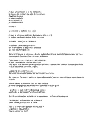 Je suis un caméléon et je me transforme
je change de couleurs au grès de mes envies
Rayé taché croisé
je sais me colorier
Moucheté zébré
je vais et disparaît

chanta t'il

Et toi qui es tu toute de rose vêtue

Je suis la princesse petit pois du royaume d'ici et et là
et tout ce que tu vois autour de toi est a moi

Vraiment ? s'indigna le Caméleon

Je connais un château par la bas
fait de croissants et de pain au chocolat
qui n'est pourtant pas a toi

Comment ! s'écria la princesse , Quelle audace tu mériterai que je te fasse écraser par mes
chasseurs de fourmis et leurs grosses godasses

Tes chasseurs de fourmis sont bien maladroits
et pour ce qui est de chasser les fourmis
Il n'y a pas plus meilleur que ME pardon que moi ( il parlait avec un drôle d'accent proche de
ce que les grands appellent Anglais)

Laisse moi présenter moi a toi
Caméleon je suis et chasseur de fourmis est mon métier

Sur ces mots Cameleon sortit une énorme langue et d'un coup engloutit toute une colonne de
fourmis

Wouah s'ecria la princesse cela est bien efficace
je devrai t'engager pour surveiller mes pommes au sucre glace

- C'est que je suis déjà trop beaucoup occupé
a défendre la Comtesse Plum Pudding Palais

Quoi ? un palais chez moi et je ne le connais pas ! s'offusqua la princesse

De mes yeux maintenant il me faut le voir
Sinon jamais je ne pourrait te croire

Vois tu la rivière et le pont en millefeuilles ?
Le palais se trouve la bas
Veut tu venir avec moi ?
 