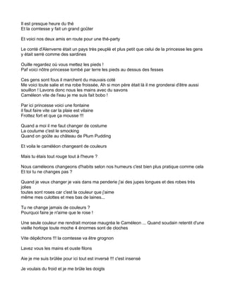 Il est presque heure du thé
Et la comtesse y fait un grand goûter

Et voici nos deux amis en route pour une thé-party

Le conté d'Alenverre était un pays très peuplé et plus petit que celui de la princesse les gens
y était serré comme des sardines

Ouille regardez où vous mettez les pieds !
Paf voici nôtre princesse tombé par terre les pieds au dessus des fesses

Ces gens sont fous il marchent du mauvais coté
Me voici toute salie et ma robe froissée, Ah si mon père était là il me gronderai d'être aussi
souillon ! Lavons donc nous les mains avec du savons
Caméleon vite de l'eau je me suis fait bobo !

Par ici princesse voici une fontaine
il faut faire vite car la plaie est vilaine
Frottez fort et que ça mousse !!!

Quand a moi il me faut changer de costume
La coutume c'est le smocking
Quand on goûte au château de Plum Pudding

Et voila le caméléon changeant de couleurs

Mais tu étais tout rouge tout à l'heure ?

Nous caméleons changeons d'habits selon nos humeurs c'est bien plus pratique comme cela
Et toi tu ne changes pas ?

Quand je veux changer je vais dans ma penderie j'ai des jupes longues et des robes très
jolies
toutes sont roses car c'est la couleur que j'aime
même mes culottes et mes bas de laines...

Tu ne change jamais de couleurs ?
Pourquoi faire je n'aime que le rose !

Une seule couleur me rendrait morose maugréa le Caméleon ... Quand soudain retentit d'une
vieille horloge toute moche 4 énormes sont de cloches

Vite dépêchons !!! la comtesse va être grognon

Lavez vous les mains et ouste filons

Aie je me suis brûlée pour ici tout est inversé !!! c'est insensé

Je voulais du froid et je me brûle les doigts
 
